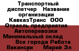 Транспортный диспетчер › Название организации ­ КавказТранс, ООО › Отрасль предприятия ­ Автоперевозки › Минимальный оклад ­ 15 000 - Все города Работа » Вакансии   . Марий Эл респ.,Йошкар-Ола г.